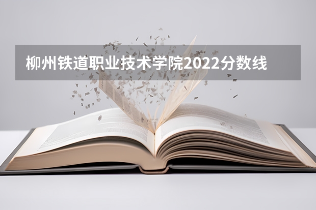 柳州铁道职业技术学院2022分数线（柳州职业技术学院录取分数线）