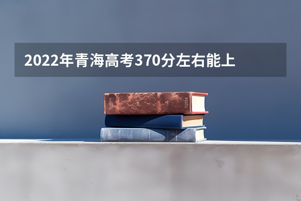 2022年青海高考370分左右能上什么样的大学