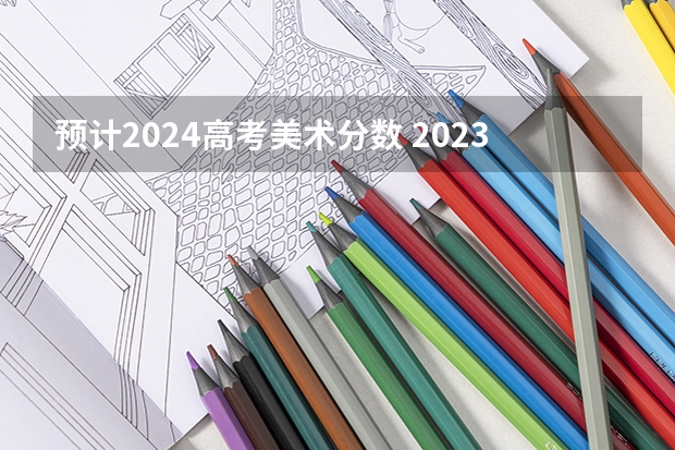预计2024高考美术分数 2023美术艺考分数线不同省份不同学校分数线不一样