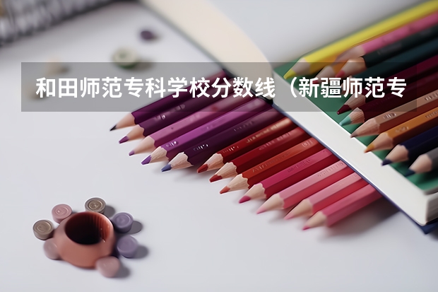 和田师范专科学校分数线（新疆师范专科高等学校分数线）