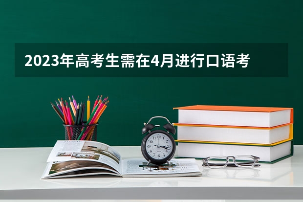 2023年高考生需在4月进行口语考试的目地是什么口语考试的目的是什么？