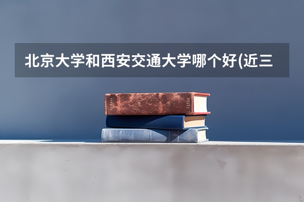 北京大学和西安交通大学哪个好(近三年录取分数线汇总)