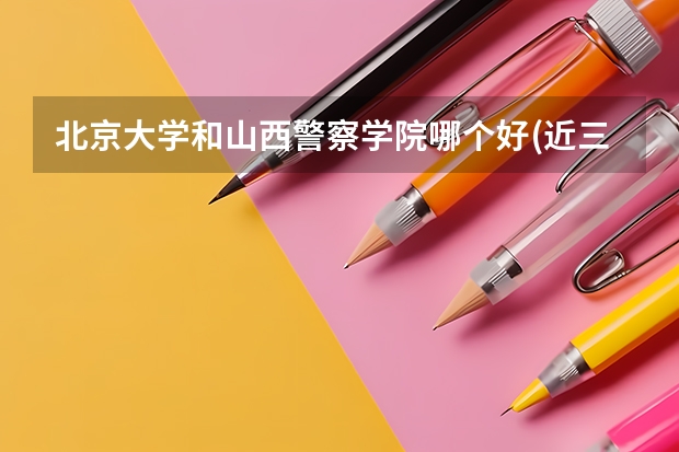 北京大学和山西警察学院哪个好(近三年录取分数线汇总)