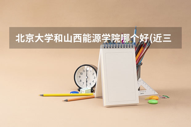 北京大学和山西能源学院哪个好(近三年录取分数线汇总)