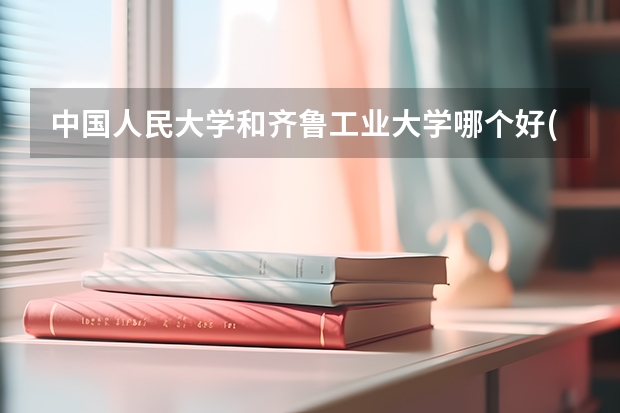 中国人民大学和齐鲁工业大学哪个好(近三年录取分数线汇总)