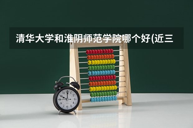 清华大学和淮阴师范学院哪个好(近三年录取分数线汇总)