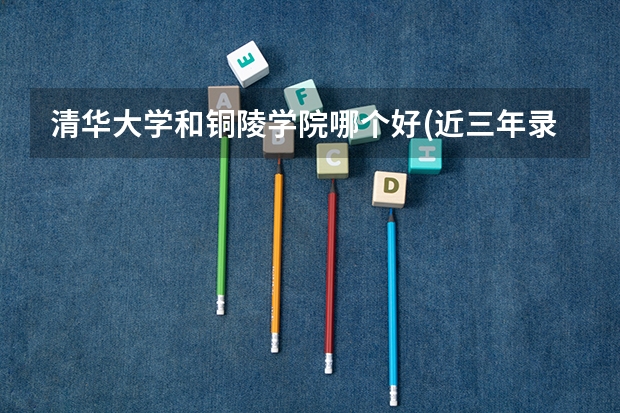清华大学和铜陵学院哪个好(近三年录取分数线汇总)