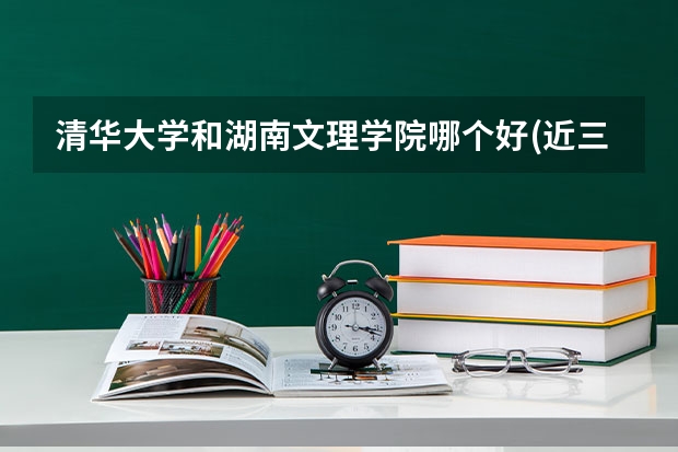 清华大学和湖南文理学院哪个好(近三年录取分数线汇总)