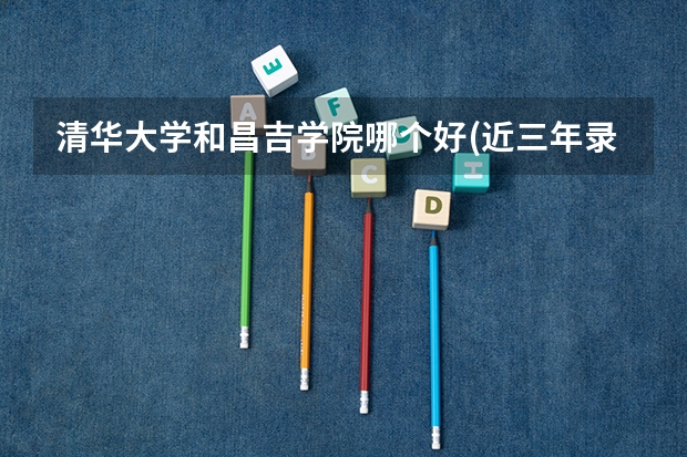 清华大学和昌吉学院哪个好(近三年录取分数线汇总)