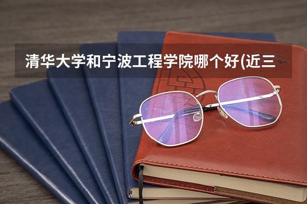 清华大学和宁波工程学院哪个好(近三年录取分数线汇总)