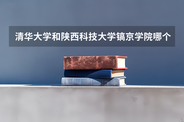 清华大学和陕西科技大学镐京学院哪个好(近三年录取分数线汇总)