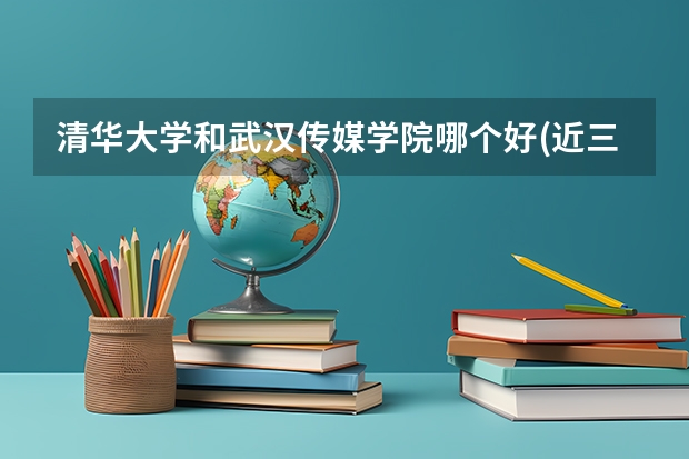 清华大学和武汉传媒学院哪个好(近三年录取分数线汇总)