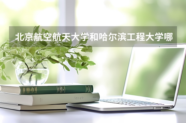北京航空航天大学和哈尔滨工程大学哪个好(近三年录取分数线汇总)