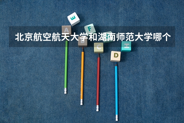 北京航空航天大学和湖南师范大学哪个好(近三年录取分数线汇总)