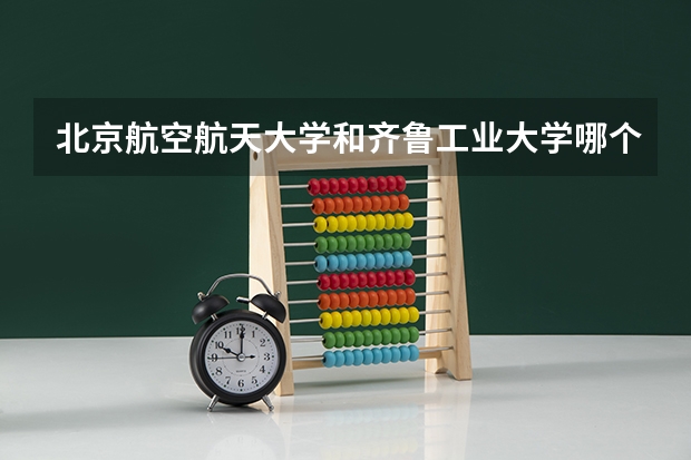 北京航空航天大学和齐鲁工业大学哪个好(近三年录取分数线汇总)