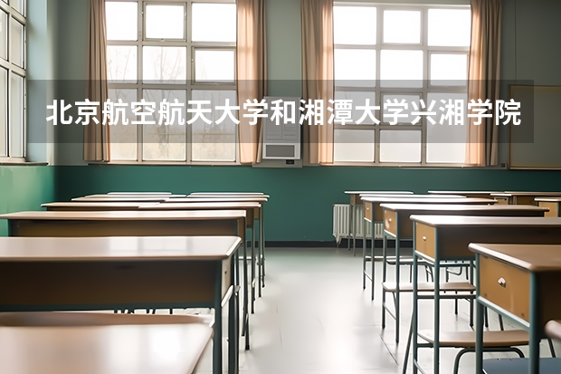 北京航空航天大学和湘潭大学兴湘学院哪个好(近三年录取分数线汇总)