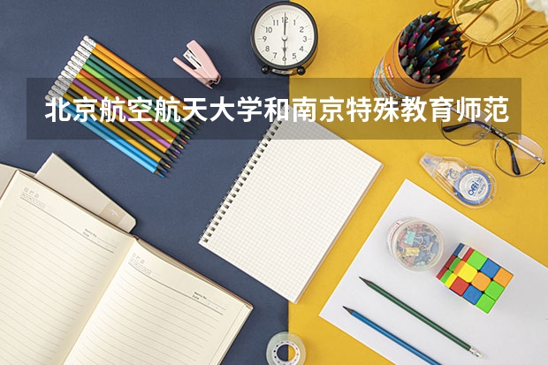 北京航空航天大学和南京特殊教育师范学院哪个好(近三年录取分数线汇总)