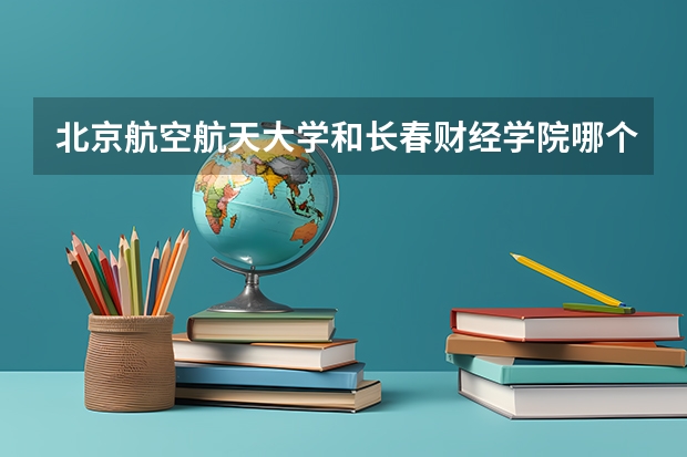 北京航空航天大学和长春财经学院哪个好(近三年录取分数线汇总)