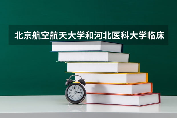 北京航空航天大学和河北医科大学临床学院哪个好(近三年录取分数线汇总)