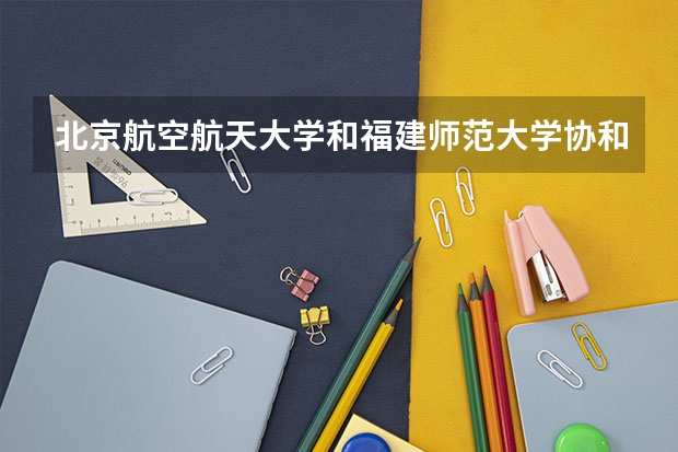 北京航空航天大学和福建师范大学协和学院哪个好(近三年录取分数线汇总)