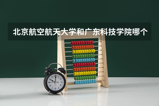 北京航空航天大学和广东科技学院哪个好(近三年录取分数线汇总)