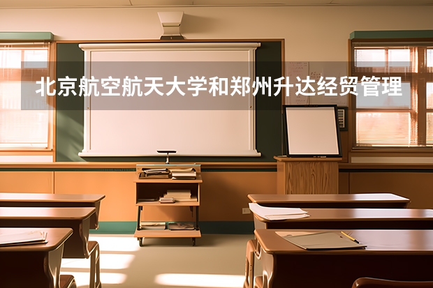 北京航空航天大学和郑州升达经贸管理学院哪个好(近三年录取分数线汇总)
