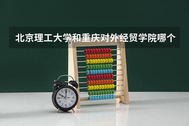 北京理工大学和重庆对外经贸学院哪个好(近三年录取分数线汇总)