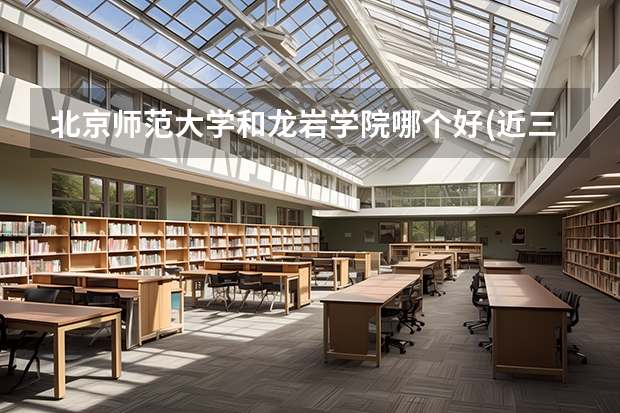 北京师范大学和龙岩学院哪个好(近三年录取分数线汇总)