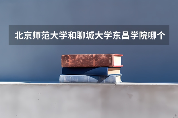 北京师范大学和聊城大学东昌学院哪个好(近三年录取分数线汇总)