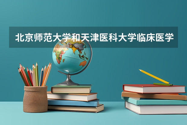 北京师范大学和天津医科大学临床医学院哪个好(近三年录取分数线汇总)