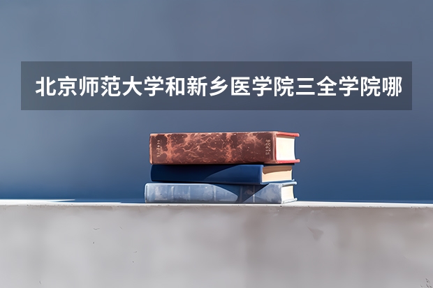 北京师范大学和新乡医学院三全学院哪个好(近三年录取分数线汇总)