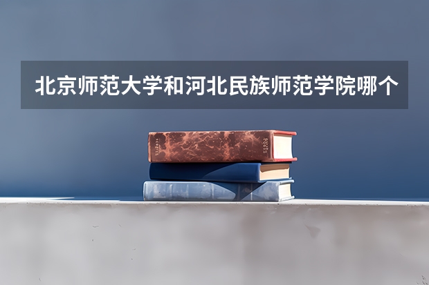 北京师范大学和河北民族师范学院哪个好(近三年录取分数线汇总)