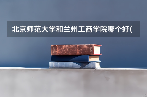 北京师范大学和兰州工商学院哪个好(近三年录取分数线汇总)