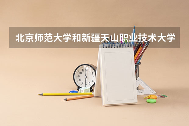 北京师范大学和新疆天山职业技术大学哪个好(近三年录取分数线汇总)