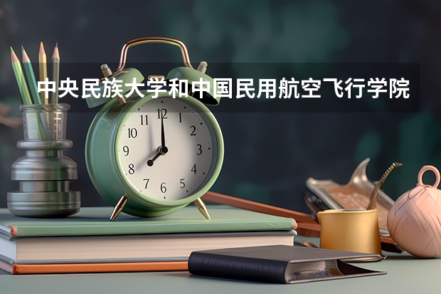 中央民族大学和中国民用航空飞行学院哪个好(近三年录取分数线汇总)