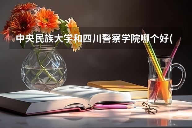 中央民族大学和四川警察学院哪个好(近三年录取分数线汇总)