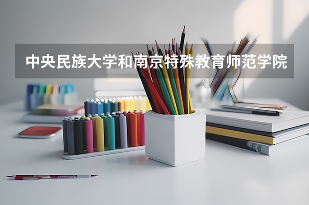 中央民族大学和南京特殊教育师范学院哪个好(近三年录取分数线汇总)