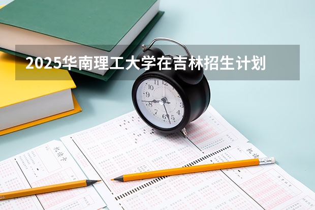 2025华南理工大学在吉林招生计划预测