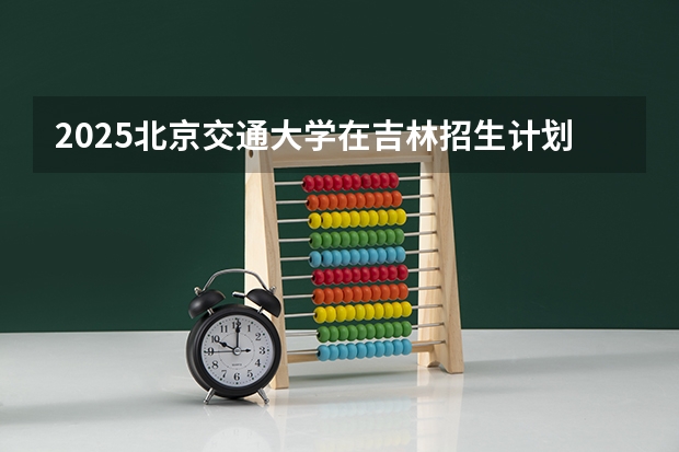 2025北京交通大学在吉林招生计划预测