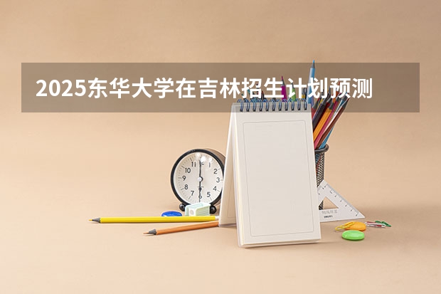 2025东华大学在吉林招生计划预测