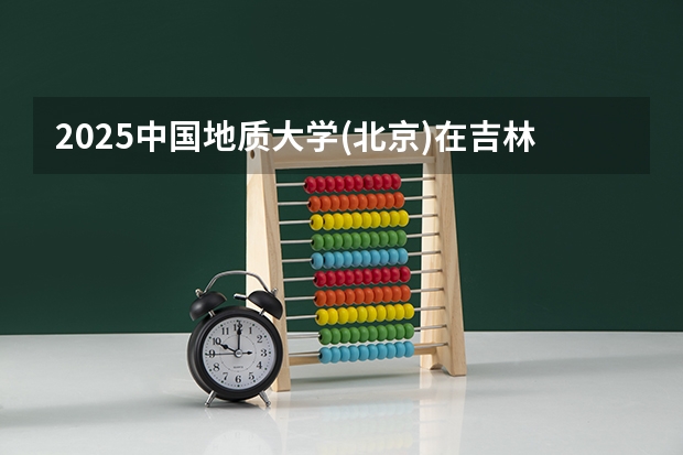2025中国地质大学(北京)在吉林招生计划预测