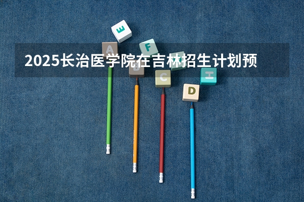 2025长治医学院在吉林招生计划预测