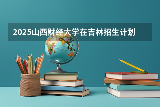 2025山西财经大学在吉林招生计划预测