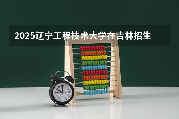 2025辽宁工程技术大学在吉林招生计划预测