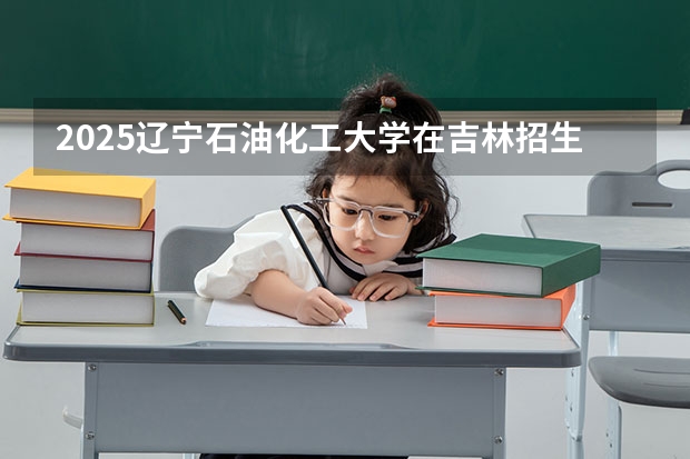 2025辽宁石油化工大学在吉林招生计划预测