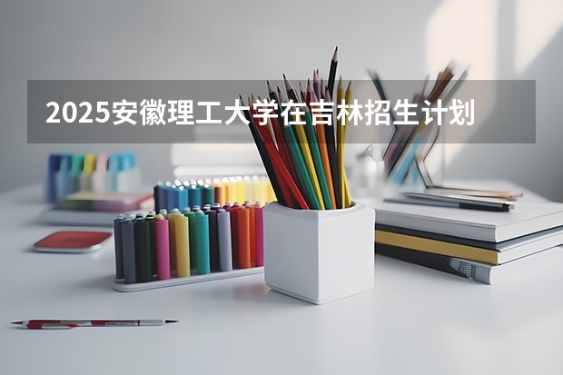 2025安徽理工大学在吉林招生计划预测
