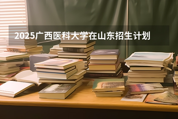 2025广西医科大学在山东招生计划预测