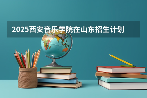 2025西安音乐学院在山东招生计划预测