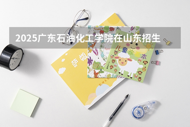 2025广东石油化工学院在山东招生计划预测