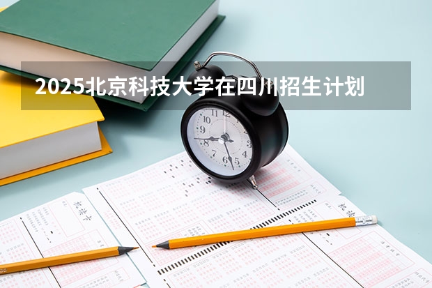2025北京科技大学在四川招生计划预测